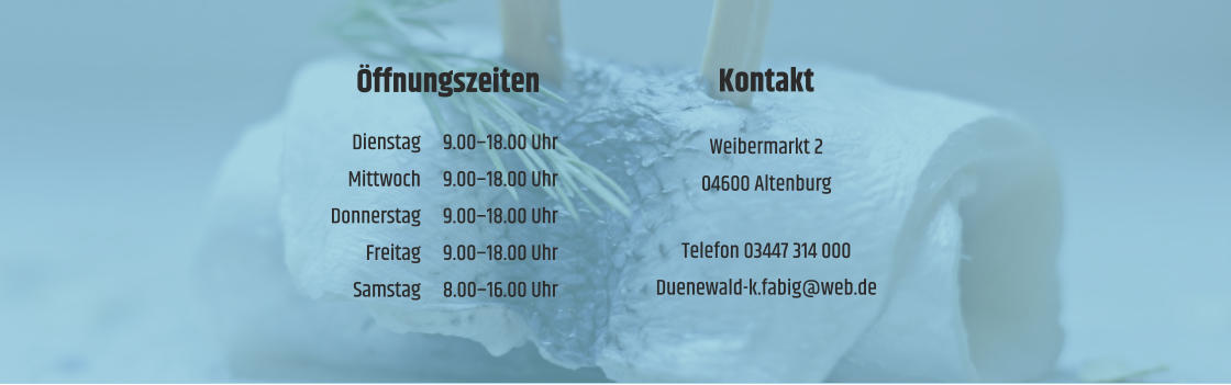 Öffnungszeiten  	Dienstag	9.00–18.00 Uhr 	Mittwoch	9.00–18.00 Uhr 	Donnerstag	9.00–18.00 Uhr 	Freitag	9.00–18.00 Uhr 	Samstag	8.00–16.00 Uhr  Kontakt  Weibermarkt 2 04600 Altenburg  Telefon 03447 314 000 Duenewald-k.fabig@web.de